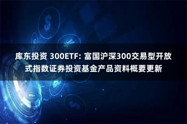 库东投资 300ETF: 富国沪深300交易型开放式指数证券投资基金产品资料概要更新