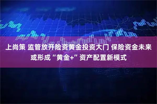 上尚策 监管放开险资黄金投资大门 保险资金未来或形成“黄金+”资产配置新模式