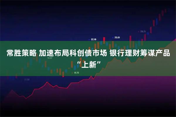 常胜策略 加速布局科创债市场 银行理财筹谋产品“上新”