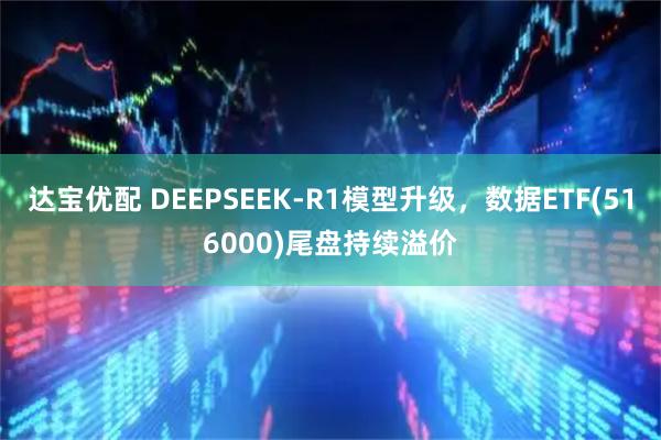 达宝优配 DEEPSEEK-R1模型升级，数据ETF(516000)尾盘持续溢价