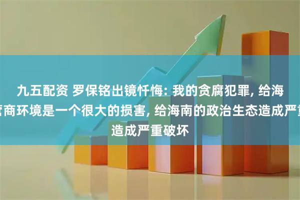 九五配资 罗保铭出镜忏悔: 我的贪腐犯罪, 给海南的营商环境是一个很大的损害, 给海南的政治生态造成严重破坏