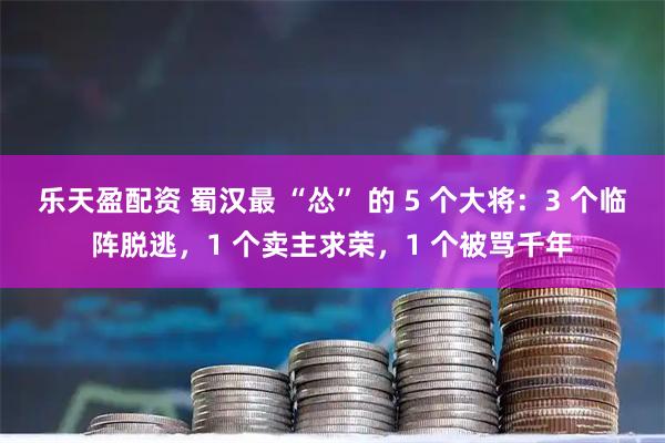 乐天盈配资 蜀汉最 “怂” 的 5 个大将：3 个临阵脱逃，1 个卖主求荣，1 个被骂千年