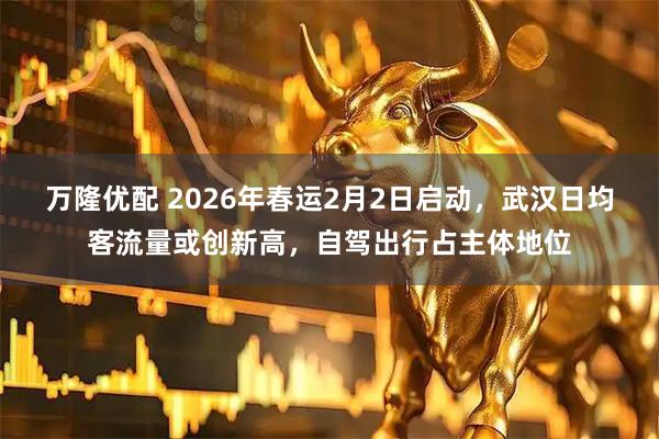 万隆优配 2026年春运2月2日启动，武汉日均客流量或创新高，自驾出行占主体地位