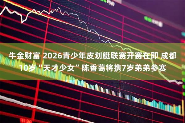 牛金财富 2026青少年皮划艇联赛开赛在即 成都10岁“天才少女”陈香蔼将携7岁弟弟参赛