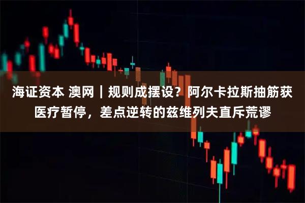 海证资本 澳网｜规则成摆设？阿尔卡拉斯抽筋获医疗暂停，差点逆转的兹维列夫直斥荒谬