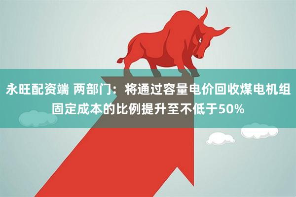 永旺配资端 两部门：将通过容量电价回收煤电机组固定成本的比例提升至不低于50%