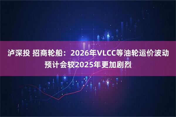 泸深投 招商轮船：2026年VLCC等油轮运价波动预计会较2025年更加剧烈