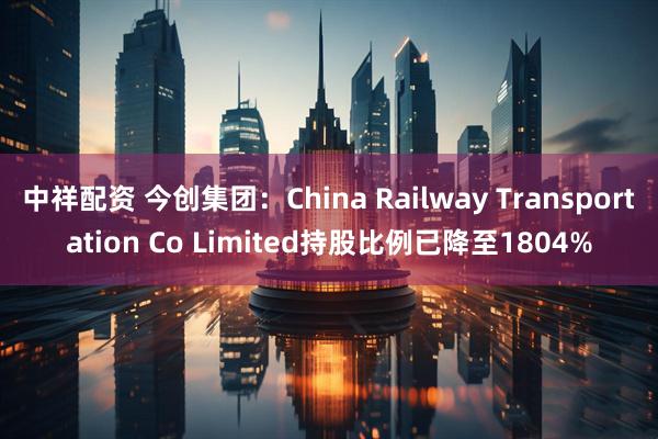 中祥配资 今创集团：China Railway Transportation Co Limited持股比例已降至1804%