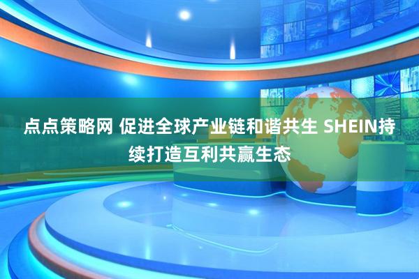 点点策略网 促进全球产业链和谐共生 SHEIN持续打造互利共赢生态