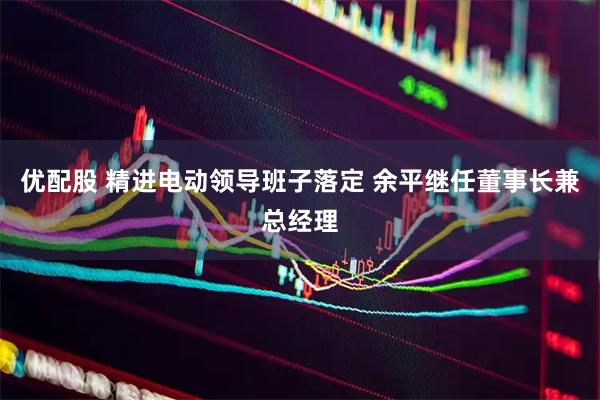优配股 精进电动领导班子落定 余平继任董事长兼总经理