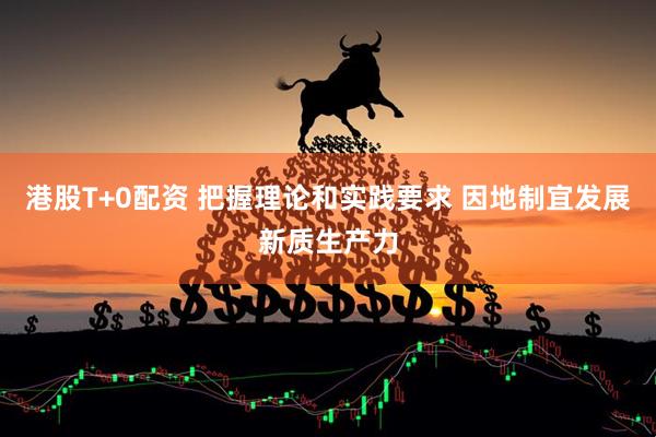 港股T+0配资 把握理论和实践要求 因地制宜发展新质生产力