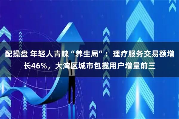 配操盘 年轻人青睐“养生局”：理疗服务交易额增长46%，大湾区城市包揽用户增量前三